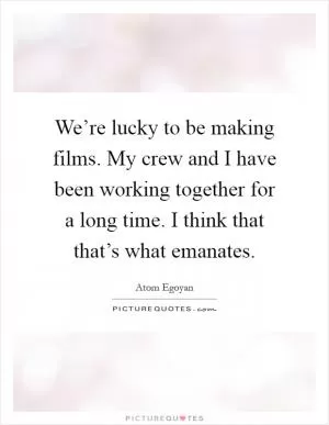 We’re lucky to be making films. My crew and I have been working together for a long time. I think that that’s what emanates Picture Quote #1