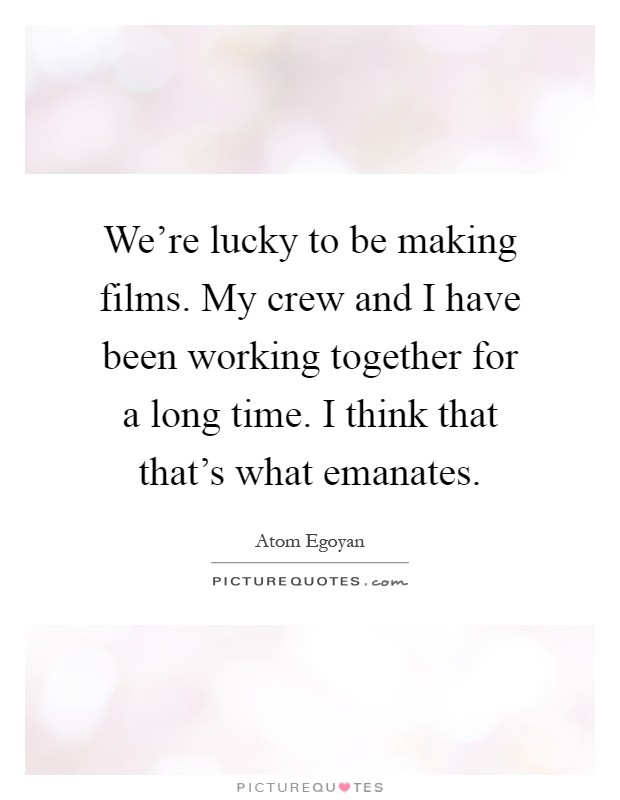 We're lucky to be making films. My crew and I have been working together for a long time. I think that that's what emanates Picture Quote #1