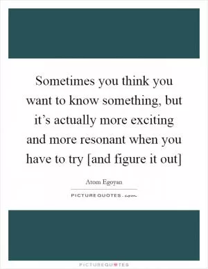 Sometimes you think you want to know something, but it’s actually more exciting and more resonant when you have to try [and figure it out] Picture Quote #1