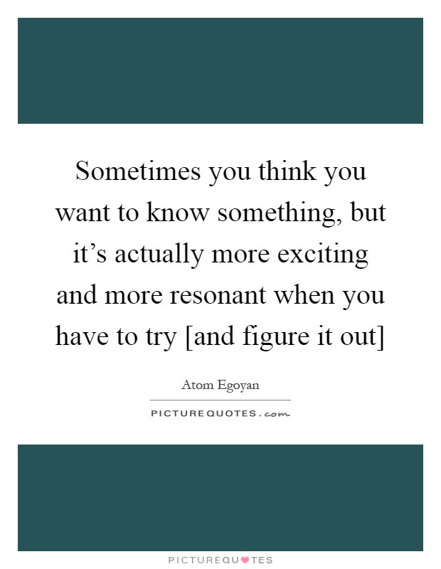 Sometimes you think you want to know something, but it's actually more exciting and more resonant when you have to try [and figure it out] Picture Quote #1