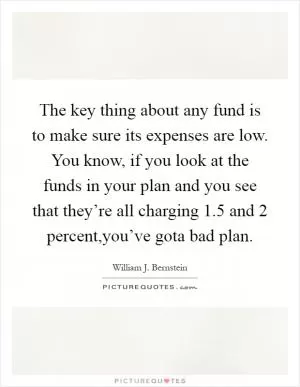 The key thing about any fund is to make sure its expenses are low. You know, if you look at the funds in your plan and you see that they’re all charging 1.5 and 2 percent,you’ve gota bad plan Picture Quote #1