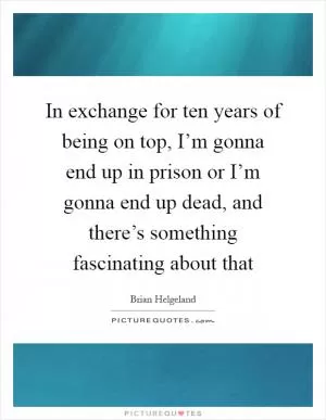 In exchange for ten years of being on top, I’m gonna end up in prison or I’m gonna end up dead, and there’s something fascinating about that Picture Quote #1