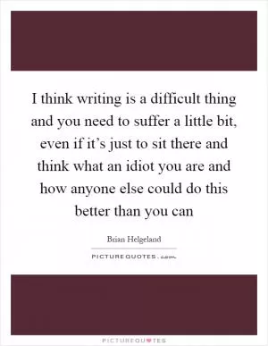 I think writing is a difficult thing and you need to suffer a little bit, even if it’s just to sit there and think what an idiot you are and how anyone else could do this better than you can Picture Quote #1