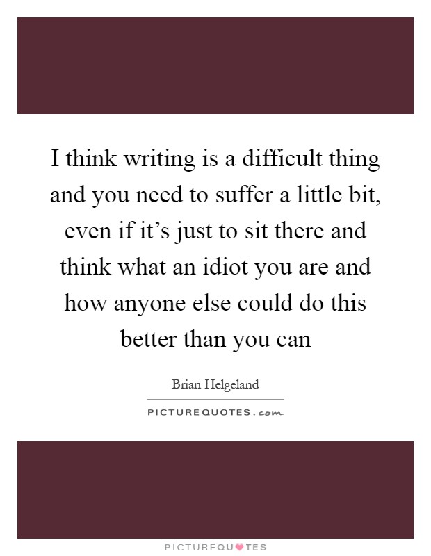 I think writing is a difficult thing and you need to suffer a little bit, even if it's just to sit there and think what an idiot you are and how anyone else could do this better than you can Picture Quote #1