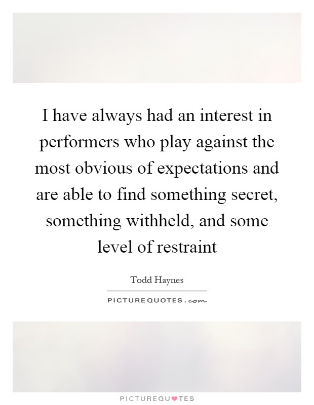 I have always had an interest in performers who play against the most obvious of expectations and are able to find something secret, something withheld, and some level of restraint Picture Quote #1
