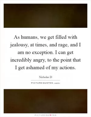 As humans, we get filled with jealousy, at times, and rage, and I am no exception. I can get incredibly angry, to the point that I get ashamed of my actions Picture Quote #1