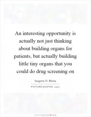 An interesting opportunity is actually not just thinking about building organs for patients, but actually building little tiny organs that you could do drug screening on Picture Quote #1