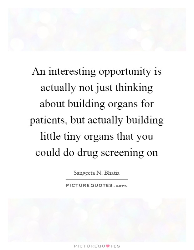 An interesting opportunity is actually not just thinking about building organs for patients, but actually building little tiny organs that you could do drug screening on Picture Quote #1