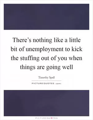 There’s nothing like a little bit of unemployment to kick the stuffing out of you when things are going well Picture Quote #1