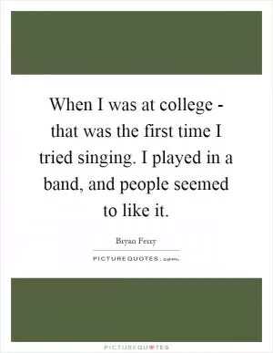 When I was at college - that was the first time I tried singing. I played in a band, and people seemed to like it Picture Quote #1