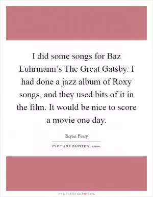 I did some songs for Baz Luhrmann’s The Great Gatsby. I had done a jazz album of Roxy songs, and they used bits of it in the film. It would be nice to score a movie one day Picture Quote #1