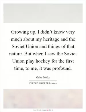 Growing up, I didn’t know very much about my heritage and the Soviet Union and things of that nature. But when I saw the Soviet Union play hockey for the first time, to me, it was profound Picture Quote #1