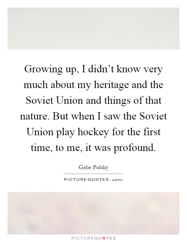 Growing up, I didn't know very much about my heritage and the Soviet Union and things of that nature. But when I saw the Soviet Union play hockey for the first time, to me, it was profound Picture Quote #1