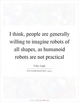 I think, people are generally willing to imagine robots of all shapes, as humanoid robots are not practical Picture Quote #1