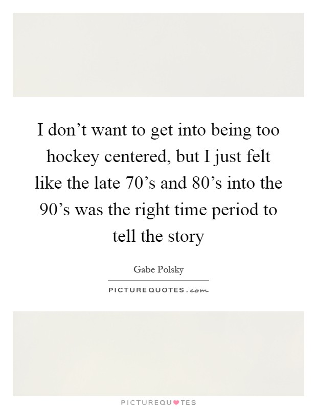 I don't want to get into being too hockey centered, but I just felt like the late 70's and 80's into the 90's was the right time period to tell the story Picture Quote #1