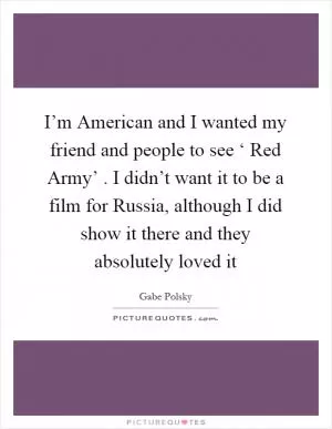 I’m American and I wanted my friend and people to see ‘ Red Army’ . I didn’t want it to be a film for Russia, although I did show it there and they absolutely loved it Picture Quote #1