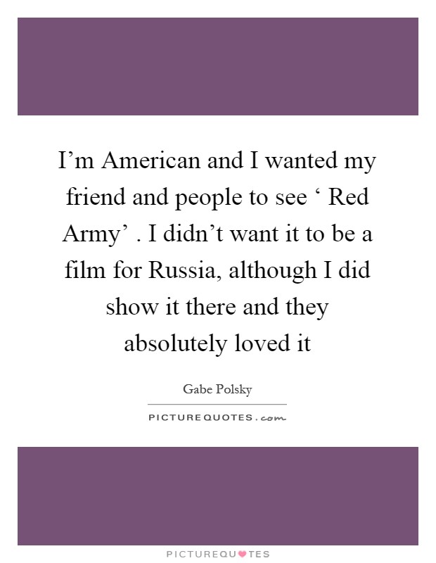 I'm American and I wanted my friend and people to see ‘ Red Army' . I didn't want it to be a film for Russia, although I did show it there and they absolutely loved it Picture Quote #1