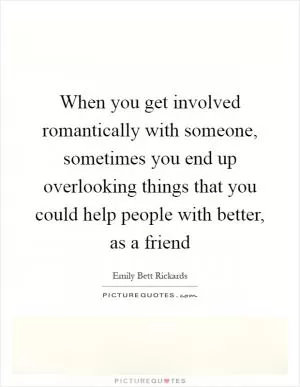 When you get involved romantically with someone, sometimes you end up overlooking things that you could help people with better, as a friend Picture Quote #1