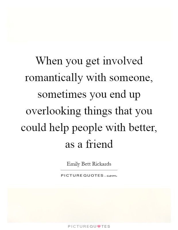 When you get involved romantically with someone, sometimes you end up overlooking things that you could help people with better, as a friend Picture Quote #1