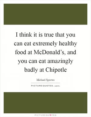 I think it is true that you can eat extremely healthy food at McDonald’s, and you can eat amazingly badly at Chipotle Picture Quote #1