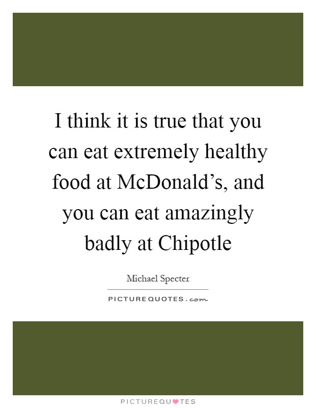I think it is true that you can eat extremely healthy food at McDonald's, and you can eat amazingly badly at Chipotle Picture Quote #1