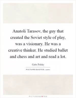 Anatoli Tarasov, the guy that created the Soviet style of play, was a visionary. He was a creative thinker. He studied ballet and chess and art and read a lot Picture Quote #1
