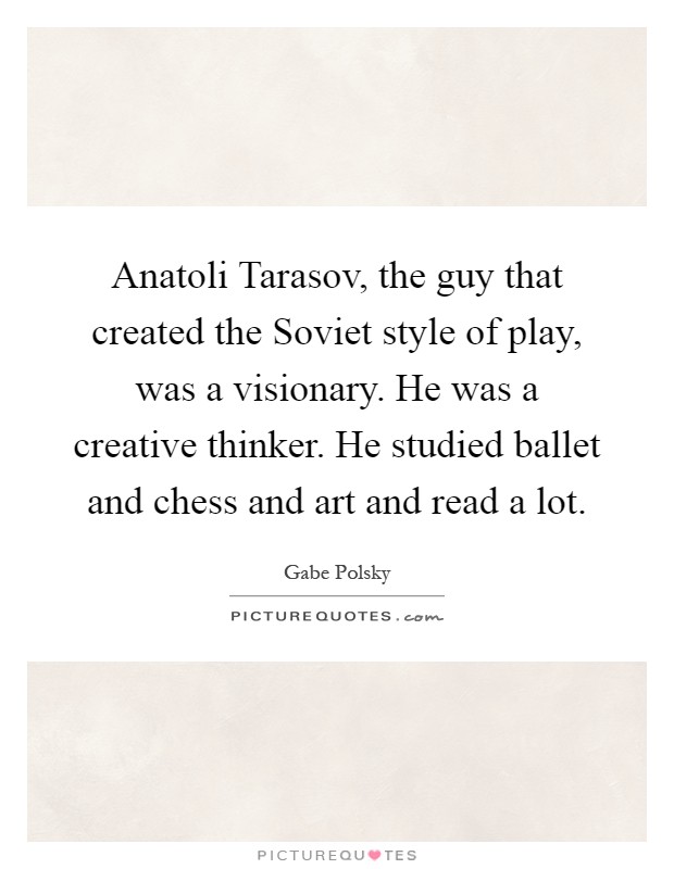 Anatoli Tarasov, the guy that created the Soviet style of play, was a visionary. He was a creative thinker. He studied ballet and chess and art and read a lot Picture Quote #1