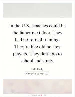 In the U.S., coaches could be the father next door. They had no formal training. They’re like old hockey players. They don’t go to school and study Picture Quote #1