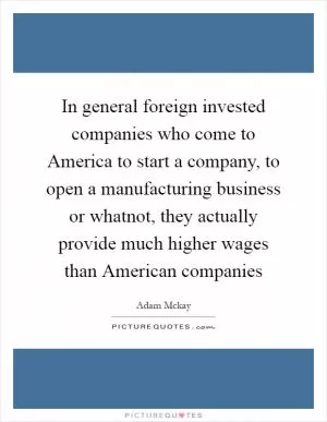 In general foreign invested companies who come to America to start a company, to open a manufacturing business or whatnot, they actually provide much higher wages than American companies Picture Quote #1