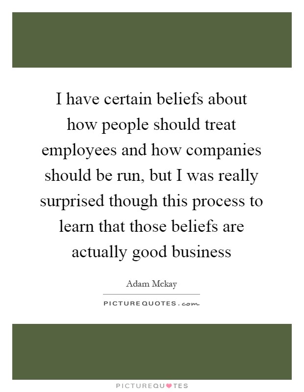 I have certain beliefs about how people should treat employees and how companies should be run, but I was really surprised though this process to learn that those beliefs are actually good business Picture Quote #1