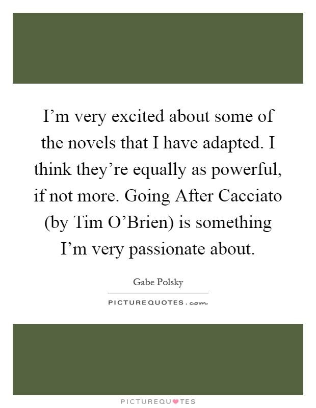 I'm very excited about some of the novels that I have adapted. I think they're equally as powerful, if not more. Going After Cacciato (by Tim O'Brien) is something I'm very passionate about Picture Quote #1