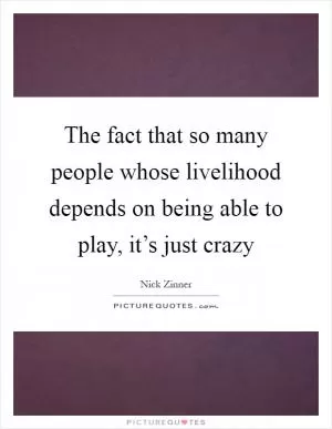 The fact that so many people whose livelihood depends on being able to play, it’s just crazy Picture Quote #1