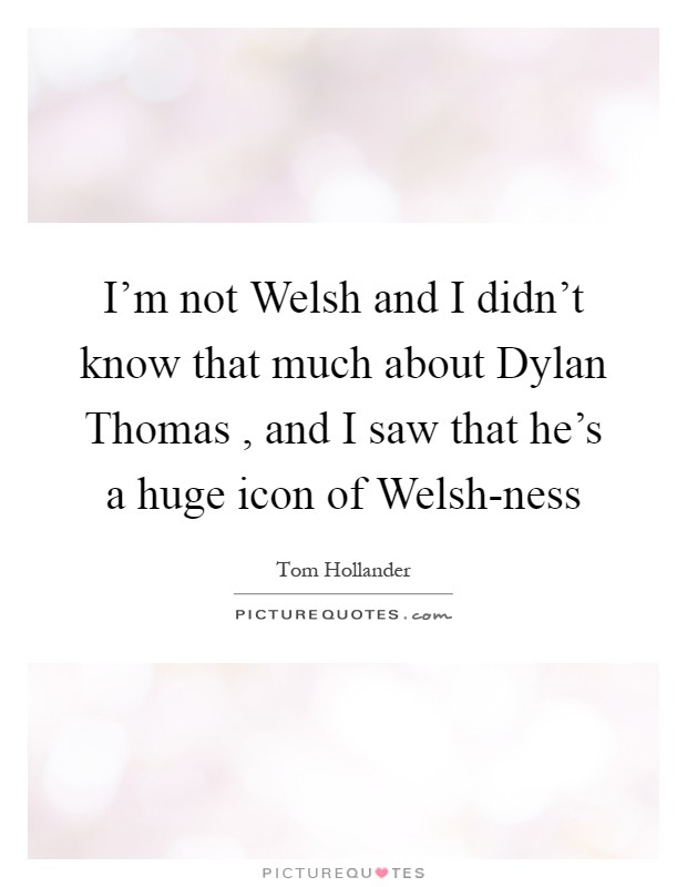 I'm not Welsh and I didn't know that much about Dylan Thomas , and I saw that he's a huge icon of Welsh-ness Picture Quote #1