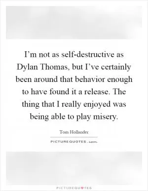 I’m not as self-destructive as Dylan Thomas, but I’ve certainly been around that behavior enough to have found it a release. The thing that I really enjoyed was being able to play misery Picture Quote #1