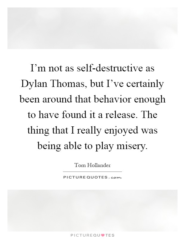 I'm not as self-destructive as Dylan Thomas, but I've certainly been around that behavior enough to have found it a release. The thing that I really enjoyed was being able to play misery Picture Quote #1