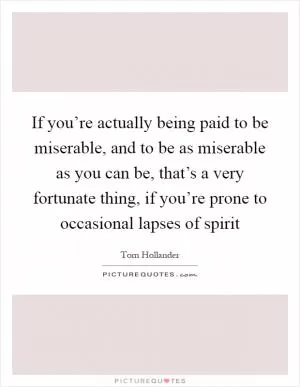 If you’re actually being paid to be miserable, and to be as miserable as you can be, that’s a very fortunate thing, if you’re prone to occasional lapses of spirit Picture Quote #1