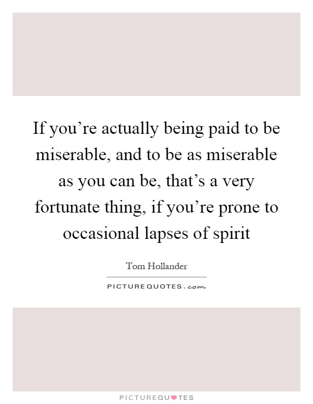 If you're actually being paid to be miserable, and to be as miserable as you can be, that's a very fortunate thing, if you're prone to occasional lapses of spirit Picture Quote #1