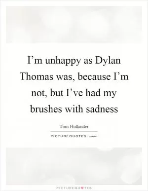 I’m unhappy as Dylan Thomas was, because I’m not, but I’ve had my brushes with sadness Picture Quote #1