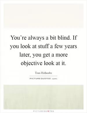 You’re always a bit blind. If you look at stuff a few years later, you get a more objective look at it Picture Quote #1