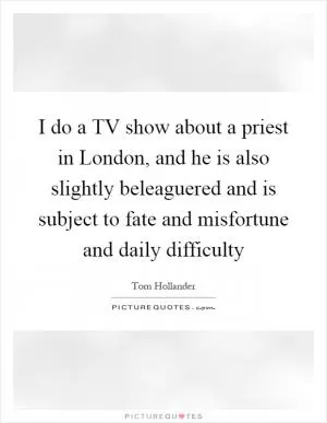 I do a TV show about a priest in London, and he is also slightly beleaguered and is subject to fate and misfortune and daily difficulty Picture Quote #1