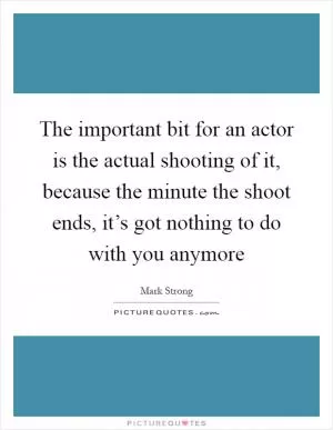 The important bit for an actor is the actual shooting of it, because the minute the shoot ends, it’s got nothing to do with you anymore Picture Quote #1
