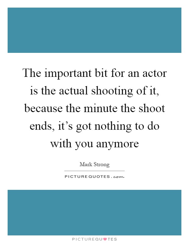 The important bit for an actor is the actual shooting of it, because the minute the shoot ends, it's got nothing to do with you anymore Picture Quote #1