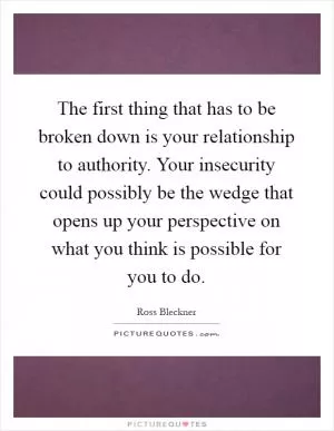 The first thing that has to be broken down is your relationship to authority. Your insecurity could possibly be the wedge that opens up your perspective on what you think is possible for you to do Picture Quote #1
