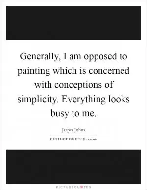 Generally, I am opposed to painting which is concerned with conceptions of simplicity. Everything looks busy to me Picture Quote #1