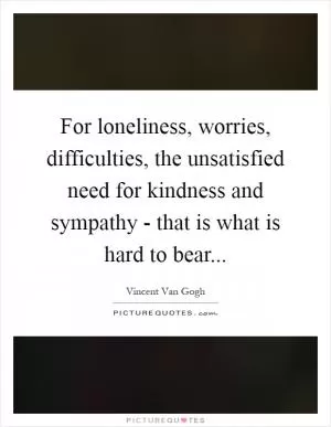 For loneliness, worries, difficulties, the unsatisfied need for kindness and sympathy - that is what is hard to bear Picture Quote #1