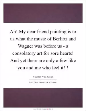 Ah! My dear friend painting is to us what the music of Berlioz and Wagner was before us - a consolatory art for sore hearts! And yet there are only a few like you and me who feel it!!! Picture Quote #1