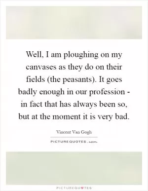 Well, I am ploughing on my canvases as they do on their fields (the peasants). It goes badly enough in our profession - in fact that has always been so, but at the moment it is very bad Picture Quote #1