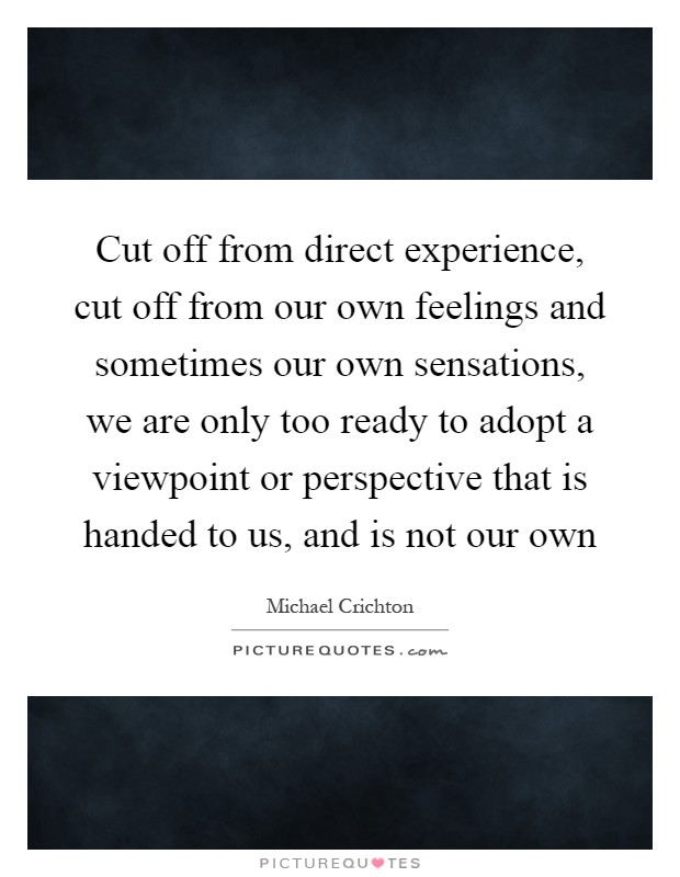Cut off from direct experience, cut off from our own feelings and sometimes our own sensations, we are only too ready to adopt a viewpoint or perspective that is handed to us, and is not our own Picture Quote #1