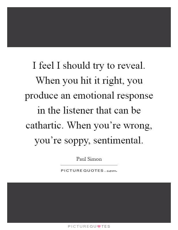 I feel I should try to reveal. When you hit it right, you produce an emotional response in the listener that can be cathartic. When you're wrong, you're soppy, sentimental Picture Quote #1