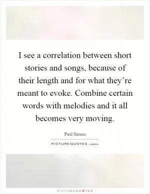 I see a correlation between short stories and songs, because of their length and for what they’re meant to evoke. Combine certain words with melodies and it all becomes very moving Picture Quote #1